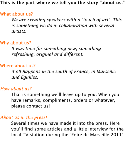 This is the part where we tell you the story about us.  What about us? We are creating speakers with a touch of art. This is something we do in collaboration with several artists.  Why about us? It was time for something new, something refreshing, original and different.  Where about us? it all happens in the south of France, in Marseille and Eguilles.  How about us? That is something well leave up to you. When you have remarks, compliments, orders or whatever, please contact us!  About us in the press! Several times we have made it into the press. Here youll find some articles and a little interview for the local TV station during the Foire de Marseille 2011
